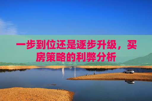 一步到位还是逐步升级，买房策略的利弊分析