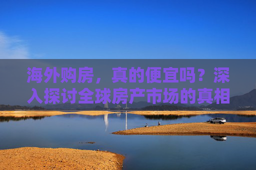 海外购房，真的便宜吗？深入探讨全球房产市场的真相