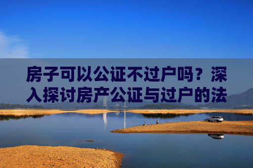 房子可以公证不过户吗？深入探讨房产公证与过户的法律界限