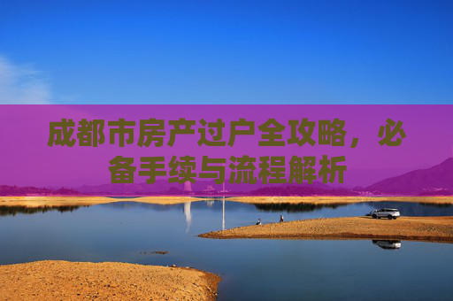 成都市房产过户全攻略，必备手续与流程解析