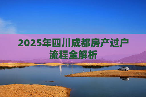 2025年四川成都房产过户流程全解析