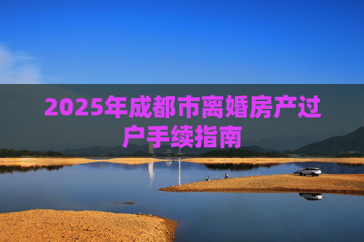 2025年成都市离婚房产过户手续指南