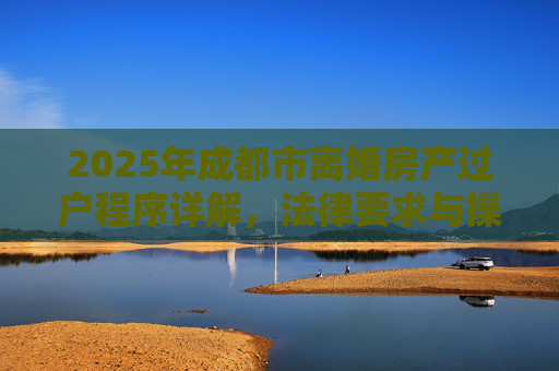 2025年成都市离婚房产过户程序详解，法律要求与操作步骤