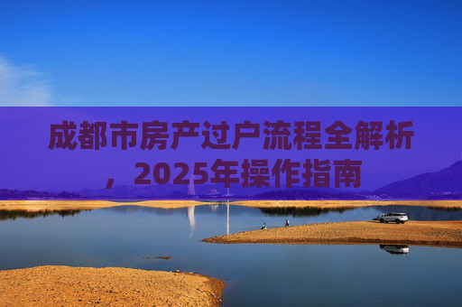 成都市房产过户流程全解析，2025年操作指南
