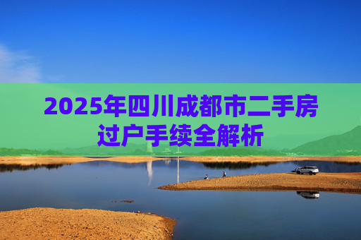 2025年四川成都市二手房过户手续全解析