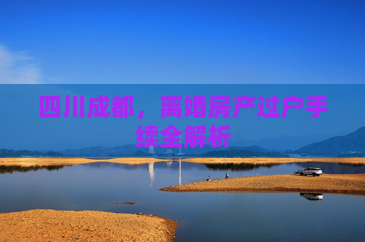 四川成都，离婚房产过户手续全解析
