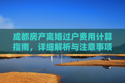 成都房产离婚过户费用计算指南，详细解析与注意事项
