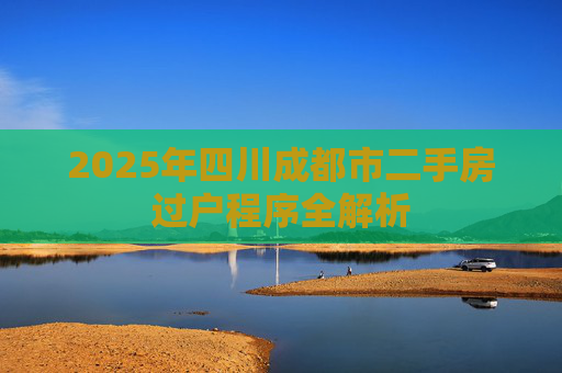 2025年四川成都市二手房过户程序全解析