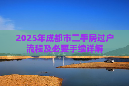 2025年成都市二手房过户流程及必要手续详解