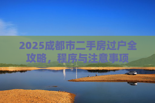 2025成都市二手房过户全攻略，程序与注意事项