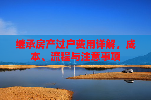 继承房产过户费用详解，成本、流程与注意事项